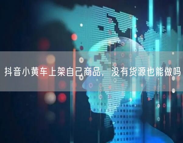 抖音小黄车上架自己商品，没有货源也能做吗