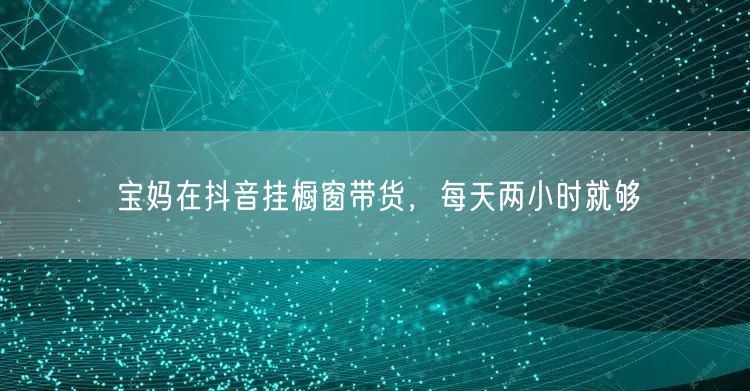 宝妈在抖音挂橱窗带货，每天两小时就够