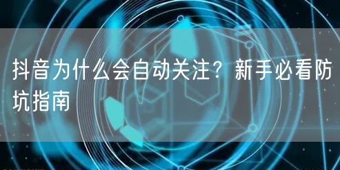 抖音为什么会自动关注？新手必看防坑指南