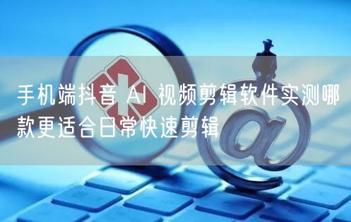 手机端抖音 AI 视频剪辑软件实测哪款更适合日常快速剪辑