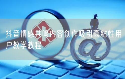 抖音情感共鸣内容创作吸引高粘性用户教学教程