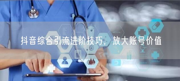 抖音综合引流进阶技巧，放大账号价值