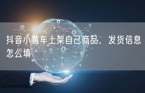 抖音小黄车上架自己商品，发货信息怎么填