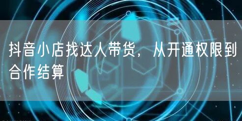 抖音小店找达人带货，从开通权限到合作结算