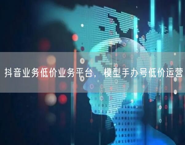 抖音业务低价业务平台，模型手办号低价运营
