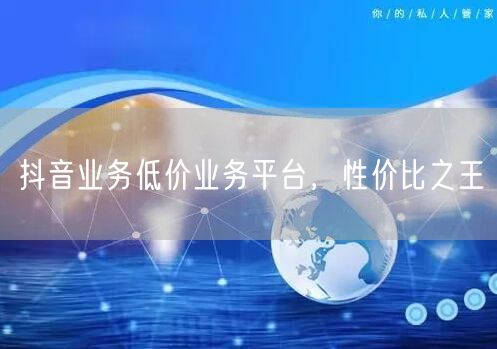 抖音业务低价业务平台，性价比之王