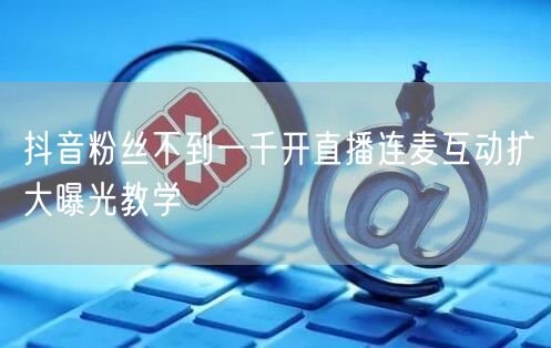 抖音粉丝不到一千开直播连麦互动扩大曝光教学