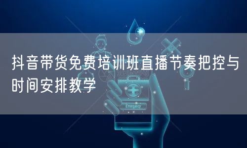 抖音带货免费培训班直播节奏把控与时间安排教学