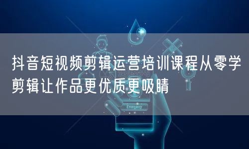 抖音短视频剪辑运营培训课程从零学剪辑让作品更优质更吸睛