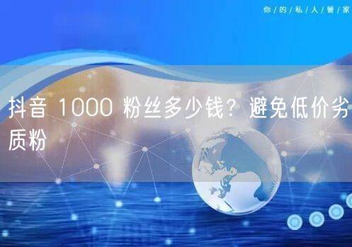 抖音 1000 粉丝多少钱？避免低价劣质粉