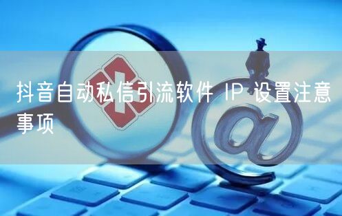 抖音自动私信引流软件 IP 设置注意事项