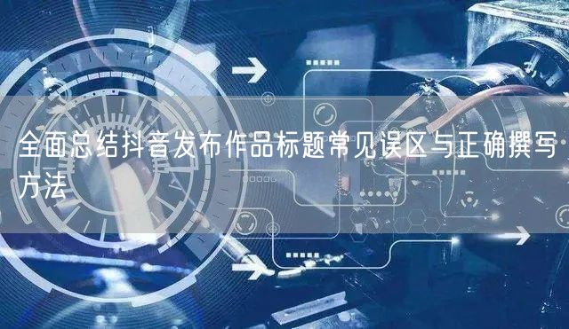 全面总结抖音发布作品标题常见误区与正确撰写方法