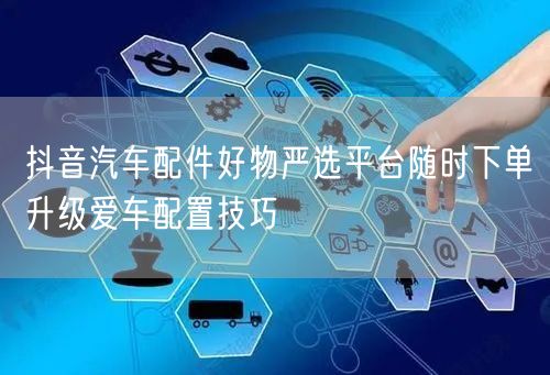 抖音汽车配件好物严选平台随时下单升级爱车配置技巧