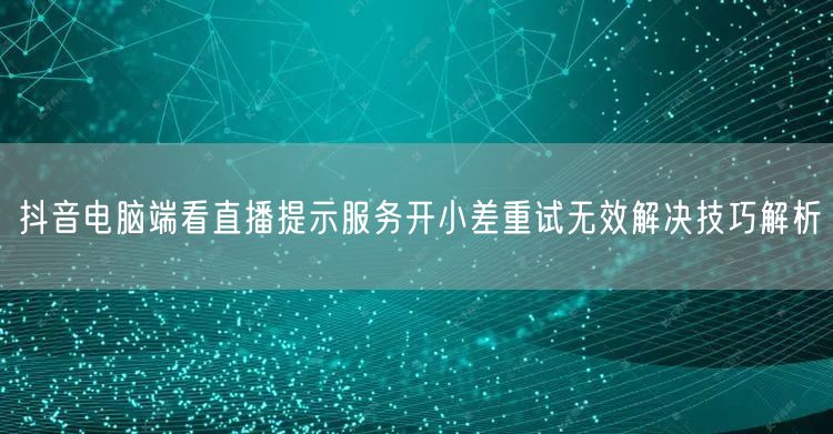 抖音电脑端看直播提示服务开小差重试无效解决技巧解析