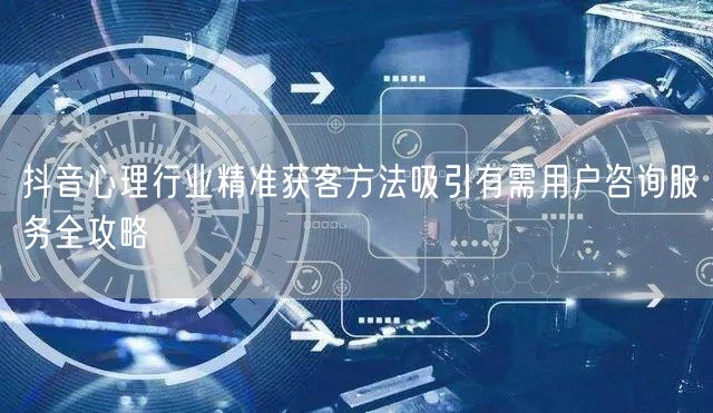 抖音心理行业精准获客方法吸引有需用户咨询服务全攻略