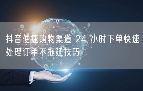 抖音便捷购物渠道 24 小时下单快速处理订单不拖延技巧