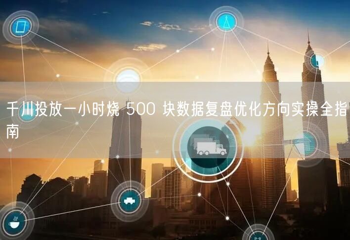 千川投放一小时烧 500 块数据复盘优化方向实操全指南