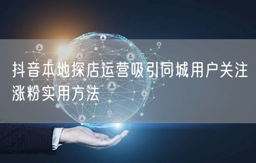 抖音本地探店运营吸引同城用户关注涨粉实用方法