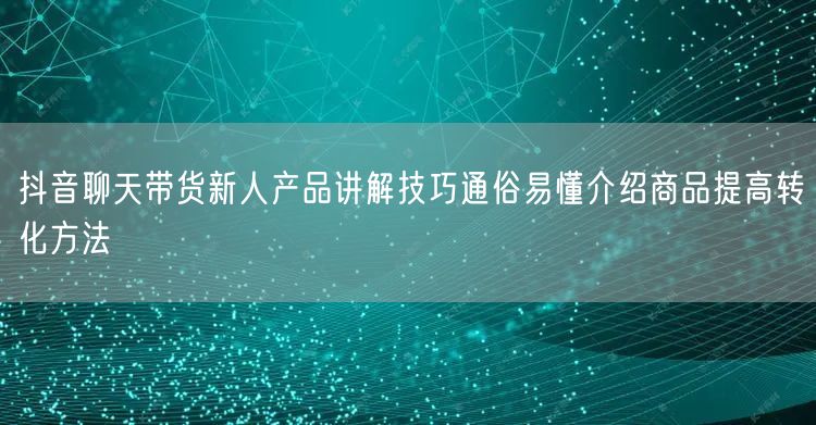 抖音聊天带货新人产品讲解技巧通俗易懂介绍商品提高转化方法