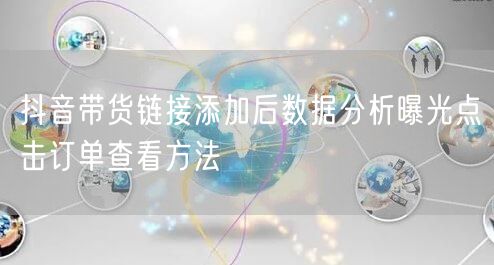 抖音带货链接添加后数据分析曝光点击订单查看方法
