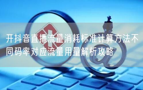 开抖音直播流量消耗标准计算方法不同码率对应流量用量解析攻略