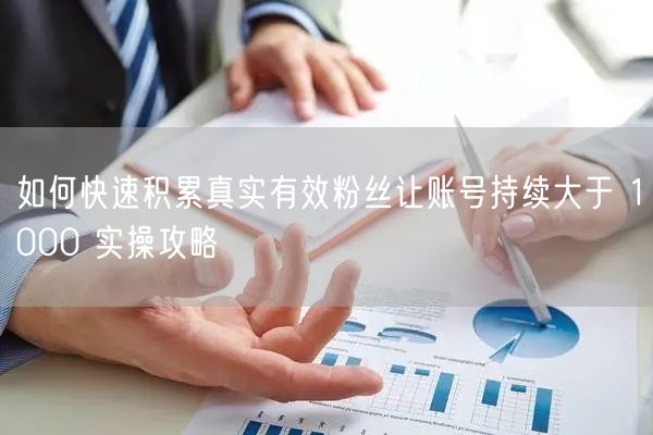 如何快速积累真实有效粉丝让账号持续大于 1000 实操攻略