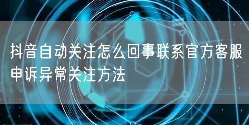 抖音自动关注怎么回事联系官方客服申诉异常关注方法