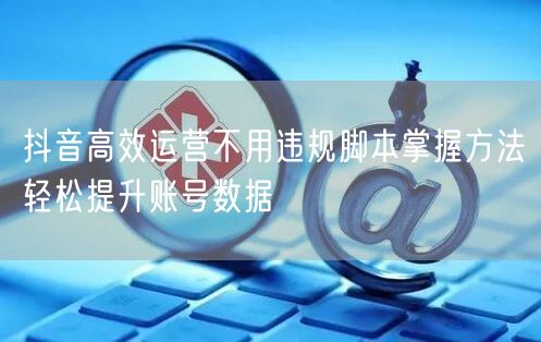 抖音高效运营不用违规脚本掌握方法轻松提升账号数据