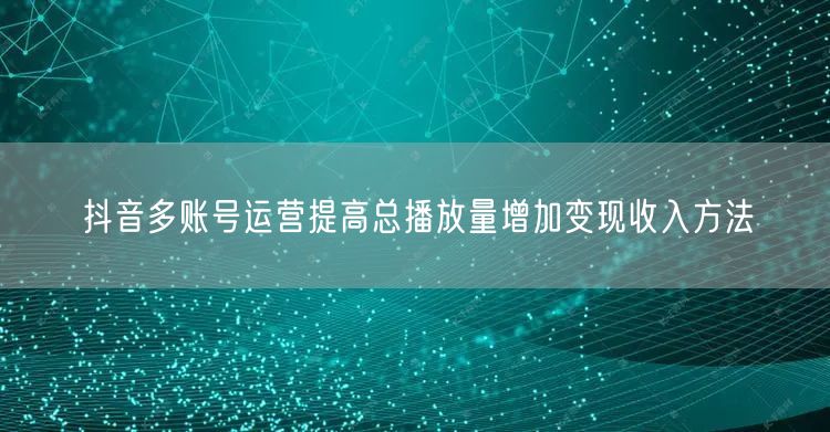 抖音多账号运营提高总播放量增加变现收入方法