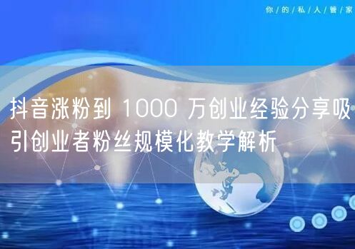 抖音涨粉到 1000 万创业经验分享吸引创业者粉丝规模化教学解析