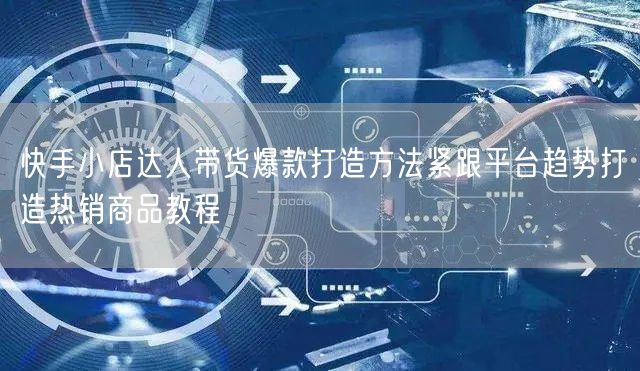 快手小店达人带货爆款打造方法紧跟平台趋势打造热销商品教程