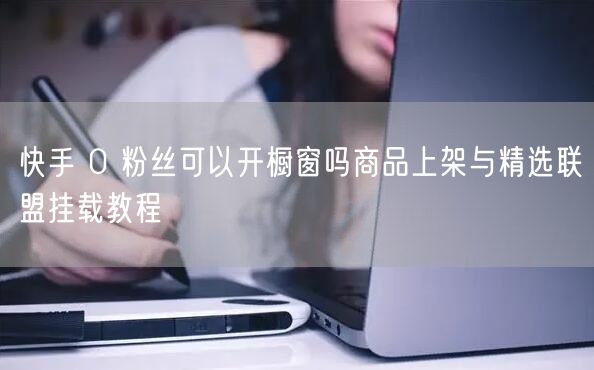 快手 0 粉丝可以开橱窗吗商品上架与精选联盟挂载教程