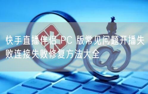 快手直播伴侣 PC 版常见问题开播失败连接失败修复方法大全