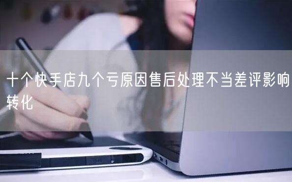 十个快手店九个亏原因售后处理不当差评影响转化