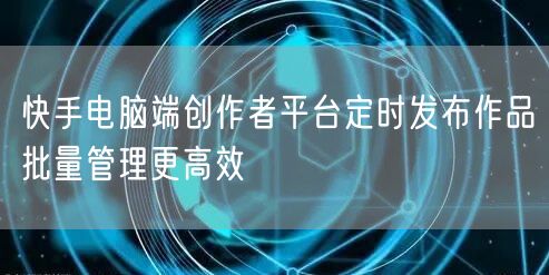快手电脑端创作者平台定时发布作品批量管理更高效