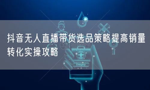 抖音无人直播带货选品策略提高销量转化实操攻略