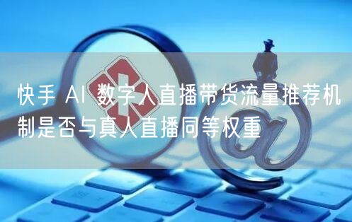 快手 AI 数字人直播带货流量推荐机制是否与真人直播同等权重