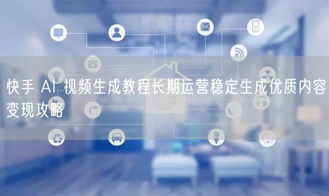快手 AI 视频生成教程长期运营稳定生成优质内容变现攻略