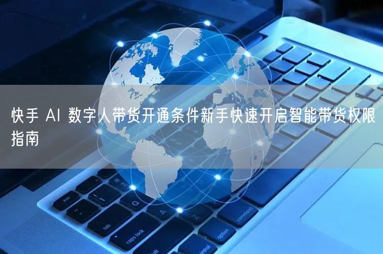 快手 AI 数字人带货开通条件新手快速开启智能带货权限指南