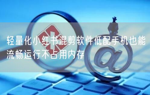 轻量化小红书混剪软件低配手机也能流畅运行不占用内存