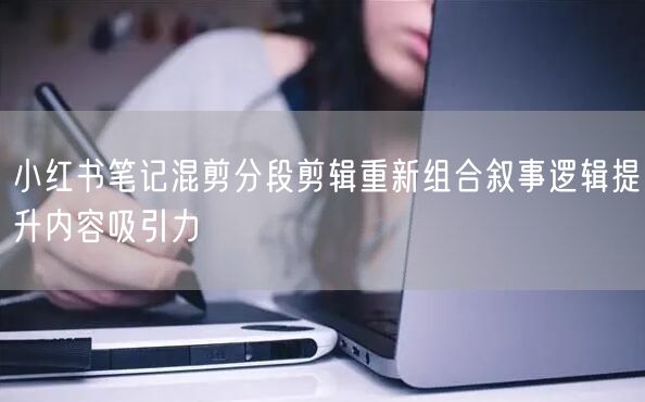 小红书笔记混剪分段剪辑重新组合叙事逻辑提升内容吸引力