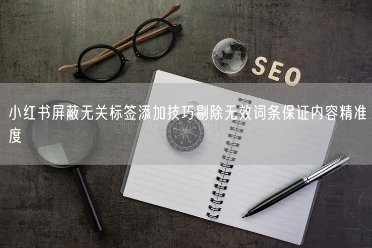 小红书屏蔽无关标签添加技巧剔除无效词条保证内容精准度