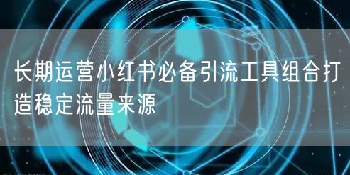 长期运营小红书必备引流工具组合打造稳定流量来源