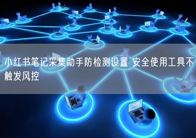 小红书笔记采集助手防检测设置 安全使用工具不触发风控