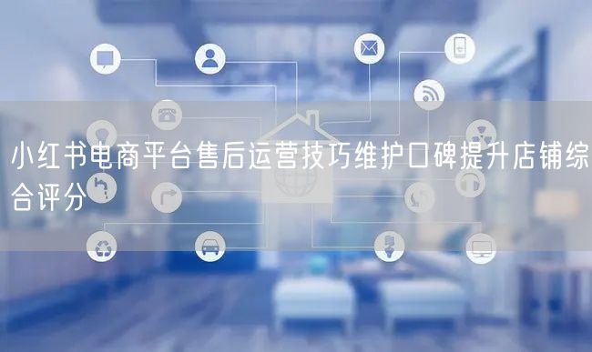 小红书电商平台售后运营技巧维护口碑提升店铺综合评分