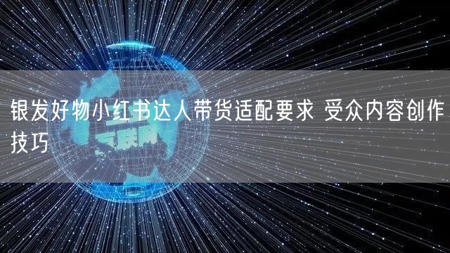 银发好物小红书达人带货适配要求 受众内容创作技巧