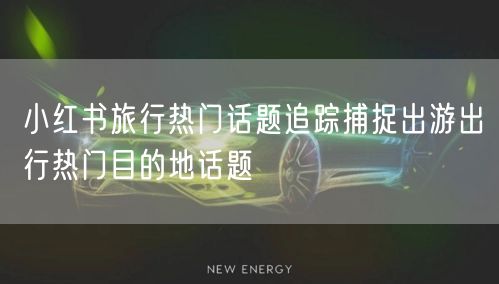 小红书旅行热门话题追踪捕捉出游出行热门目的地话题