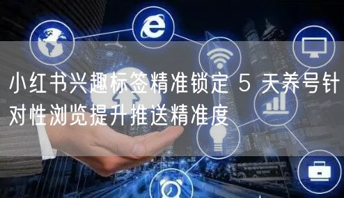 小红书兴趣标签精准锁定 5 天养号针对性浏览提升推送精准度