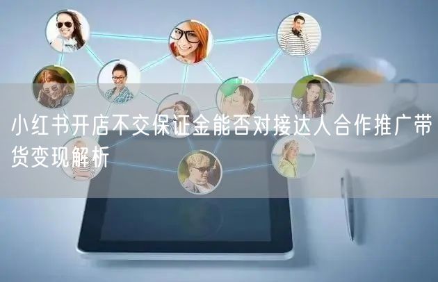 小红书开店不交保证金能否对接达人合作推广带货变现解析