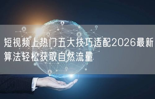 短视频上热门五大技巧适配2026最新算法轻松获取自然流量